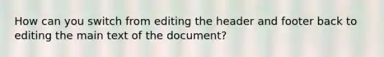 How can you switch from editing the header and footer back to editing the main text of the document?