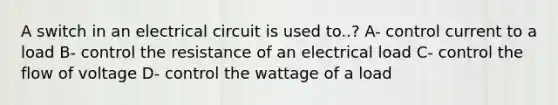 A switch in an electrical circuit is used to..? A- control current to a load B- control the resistance of an electrical load C- control the flow of voltage D- control the wattage of a load