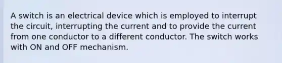 A switch is an electrical device which is employed to interrupt the circuit, interrupting the current and to provide the current from one conductor to a different conductor. The switch works with ON and OFF mechanism.