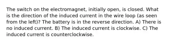 The switch on the electromagnet, initially open, is closed. What is the direction of the induced current in the wire loop (as seen from the left)? The battery is in the reverse direction. A) There is no induced current. B) The induced current is clockwise. C) The induced current is counterclockwise.