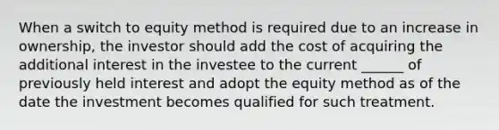 When a switch to equity method is required due to an increase in ownership, the investor should add the cost of acquiring the additional interest in the investee to the current ______ of previously held interest and adopt the equity method as of the date the investment becomes qualified for such treatment.