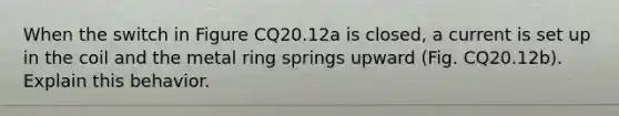 When the switch in Figure CQ20.12a is closed, a current is set up in the coil and the metal ring springs upward (Fig. CQ20.12b). Explain this behavior.