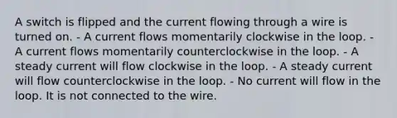 A switch is flipped and the current flowing through a wire is turned on. - A current flows momentarily clockwise in the loop. - A current flows momentarily counterclockwise in the loop. - A steady current will flow clockwise in the loop. - A steady current will flow counterclockwise in the loop. - No current will flow in the loop. It is not connected to the wire.