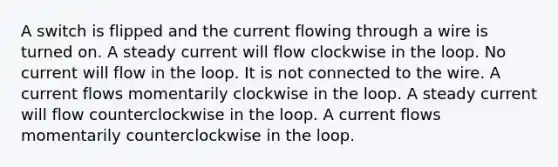 A switch is flipped and the current flowing through a wire is turned on. A steady current will flow clockwise in the loop. No current will flow in the loop. It is not connected to the wire. A current flows momentarily clockwise in the loop. A steady current will flow counterclockwise in the loop. A current flows momentarily counterclockwise in the loop.