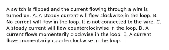 A switch is flipped and the current flowing through a wire is turned on. A. A steady current will flow clockwise in the loop. B. No current will flow in the loop. It is not connected to the wire. C. A steady current will flow counterclockwise in the loop. D. A current flows momentarily clockwise in the loop. E. A current flows momentarily counterclockwise in the loop.