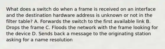 What does a switch do when a frame is received on an interface and the destination hardware address is unknown or not in the filter table? A. Forwards the switch to the first available link B. Drops the frame C. Floods the network with the frame looking for the device D. Sends back a message to the originating station asking for a name resolution