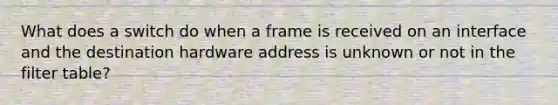 What does a switch do when a frame is received on an interface and the destination hardware address is unknown or not in the filter table?