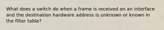 What does a switch do when a frame is received on an interface and the destination hardware address is unknown or known in the filter table?