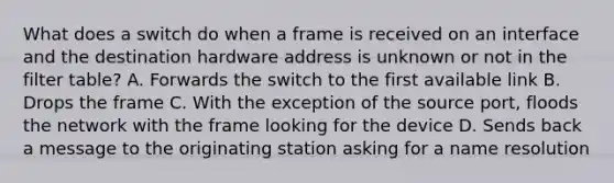 What does a switch do when a frame is received on an interface and the destination hardware address is unknown or not in the filter table? A. Forwards the switch to the first available link B. Drops the frame C. With the exception of the source port, floods the network with the frame looking for the device D. Sends back a message to the originating station asking for a name resolution