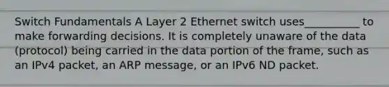 Switch Fundamentals A Layer 2 Ethernet switch uses__________ to make forwarding decisions. It is completely unaware of the data (protocol) being carried in the data portion of the frame, such as an IPv4 packet, an ARP message, or an IPv6 ND packet.