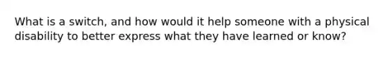 What is a switch, and how would it help someone with a physical disability to better express what they have learned or know?
