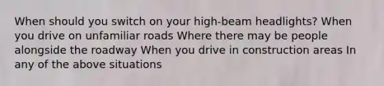 When should you switch on your high-beam headlights? When you drive on unfamiliar roads Where there may be people alongside the roadway When you drive in construction areas In any of the above situations