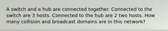 A switch and a hub are connected together. Connected to the switch are 3 hosts. Connected to the hub are 2 two hosts. How many collision and broadcast domains are in this network?