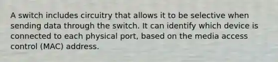 A switch includes circuitry that allows it to be selective when sending data through the switch. It can identify which device is connected to each physical port, based on the media access control (MAC) address.