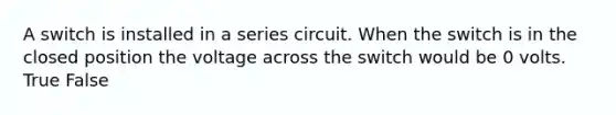 A switch is installed in a series circuit. When the switch is in the closed position the voltage across the switch would be 0 volts. True False