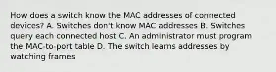 How does a switch know the MAC addresses of connected devices? A. Switches don't know MAC addresses B. Switches query each connected host C. An administrator must program the MAC-to-port table D. The switch learns addresses by watching frames