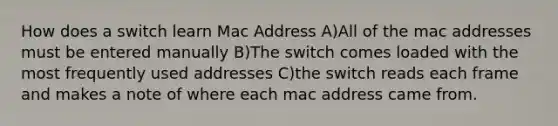 How does a switch learn Mac Address A)All of the mac addresses must be entered manually B)The switch comes loaded with the most frequently used addresses C)the switch reads each frame and makes a note of where each mac address came from.