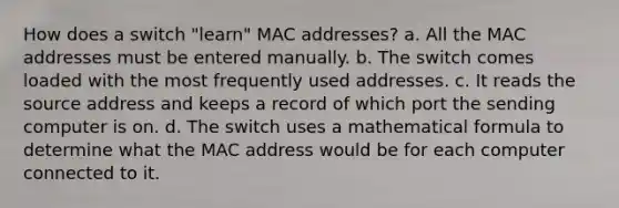 How does a switch "learn" MAC addresses? a. All the MAC addresses must be entered manually. b. The switch comes loaded with the most frequently used addresses. c. It reads the source address and keeps a record of which port the sending computer is on. d. The switch uses a mathematical formula to determine what the MAC address would be for each computer connected to it.