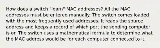 How does a switch "learn" MAC addresses? All the MAC addresses must be entered manually. The switch comes loaded with the most frequently used addresses. It reads the source address and keeps a record of which port the sending computer is on The switch uses a mathematical formula to determine what the MAC address would be for each computer connected to it.