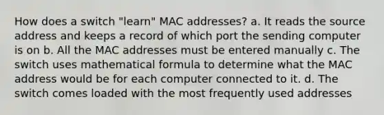 How does a switch "learn" MAC addresses? a. It reads the source address and keeps a record of which port the sending computer is on b. All the MAC addresses must be entered manually c. The switch uses mathematical formula to determine what the MAC address would be for each computer connected to it. d. The switch comes loaded with the most frequently used addresses