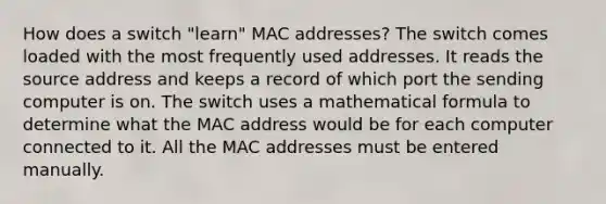 How does a switch "learn" MAC addresses? The switch comes loaded with the most frequently used addresses. It reads the source address and keeps a record of which port the sending computer is on. The switch uses a mathematical formula to determine what the MAC address would be for each computer connected to it. All the MAC addresses must be entered manually.