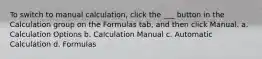 To switch to manual calculation, click the ___ button in the Calculation group on the Formulas tab, and then click Manual. a. Calculation Options b. Calculation Manual c. Automatic Calculation d. Formulas