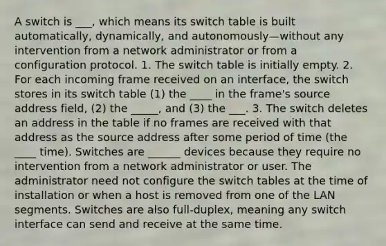 A switch is ___, which means its switch table is built automatically, dynamically, and autonomously—without any intervention from a network administrator or from a configuration protocol. 1. The switch table is initially empty. 2. For each incoming frame received on an interface, the switch stores in its switch table (1) the ____ in the frame's source address field, (2) the _____, and (3) the ___. 3. The switch deletes an address in the table if no frames are received with that address as the source address after some period of time (the ____ time). Switches are ______ devices because they require no intervention from a network administrator or user. The administrator need not configure the switch tables at the time of installation or when a host is removed from one of the LAN segments. Switches are also full-duplex, meaning any switch interface can send and receive at the same time.