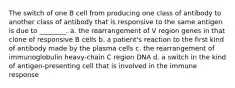 The switch of one B cell from producing one class of antibody to another class of antibody that is responsive to the same antigen is due to ________. a. the rearrangement of V region genes in that clone of responsive B cells b. a patient's reaction to the first kind of antibody made by the plasma cells c. the rearrangement of immunoglobulin heavy-chain C region DNA d. a switch in the kind of antigen-presenting cell that is involved in the immune response