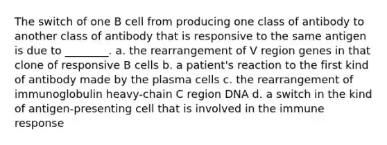 The switch of one B cell from producing one class of antibody to another class of antibody that is responsive to the same antigen is due to ________. a. the rearrangement of V region genes in that clone of responsive B cells b. a patient's reaction to the first kind of antibody made by the plasma cells c. the rearrangement of immunoglobulin heavy-chain C region DNA d. a switch in the kind of antigen-presenting cell that is involved in the immune response