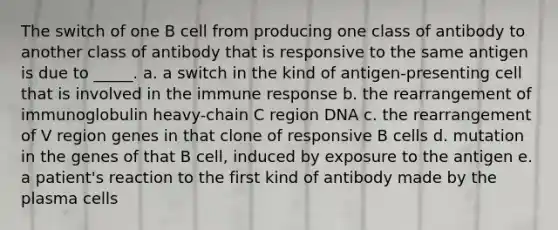 The switch of one B cell from producing one class of antibody to another class of antibody that is responsive to the same antigen is due to _____. a. a switch in the kind of antigen-presenting cell that is involved in the immune response b. the rearrangement of immunoglobulin heavy-chain C region DNA c. the rearrangement of V region genes in that clone of responsive B cells d. mutation in the genes of that B cell, induced by exposure to the antigen e. a patient's reaction to the first kind of antibody made by the plasma cells