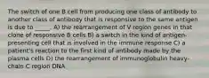 The switch of one B cell from producing one class of antibody to another class of antibody that is responsive to the same antigen is due to _____. A) the rearrangement of V region genes in that clone of responsive B cells B) a switch in the kind of antigen-presenting cell that is involved in the immune response C) a patient's reaction to the first kind of antibody made by the plasma cells D) the rearrangement of immunoglobulin heavy-chain C region DNA