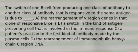 The switch of one B cell from producing one class of antibody to another class of antibody that is responsive to the same antigen is due to _____. A) the rearrangement of V region genes in that clone of responsive B cells B) a switch in the kind of antigen-presenting cell that is involved in the immune response C) a patient's reaction to the first kind of antibody made by the plasma cells D) the rearrangement of immunoglobulin heavy-chain C region DNA