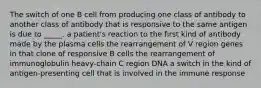 The switch of one B cell from producing one class of antibody to another class of antibody that is responsive to the same antigen is due to _____. a patient's reaction to the first kind of antibody made by the plasma cells the rearrangement of V region genes in that clone of responsive B cells the rearrangement of immunoglobulin heavy-chain C region DNA a switch in the kind of antigen-presenting cell that is involved in the immune response