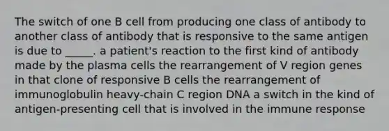 The switch of one B cell from producing one class of antibody to another class of antibody that is responsive to the same antigen is due to _____. a patient's reaction to the first kind of antibody made by the plasma cells the rearrangement of V region genes in that clone of responsive B cells the rearrangement of immunoglobulin heavy-chain C region DNA a switch in the kind of antigen-presenting cell that is involved in the immune response