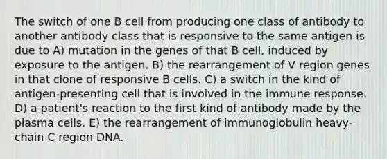 The switch of one B cell from producing one class of antibody to another antibody class that is responsive to the same antigen is due to A) mutation in the genes of that B cell, induced by exposure to the antigen. B) the rearrangement of V region genes in that clone of responsive B cells. C) a switch in the kind of antigen-presenting cell that is involved in the immune response. D) a patient's reaction to the first kind of antibody made by the plasma cells. E) the rearrangement of immunoglobulin heavy-chain C region DNA.