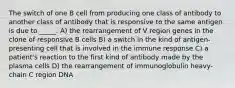 The switch of one B cell from producing one class of antibody to another class of antibody that is responsive to the same antigen is due to _____. A) the rearrangement of V region genes in the clone of responsive B cells B) a switch in the kind of antigen-presenting cell that is involved in the immune response C) a patient's reaction to the first kind of antibody made by the plasma cells D) the rearrangement of immunoglobulin heavy-chain C region DNA