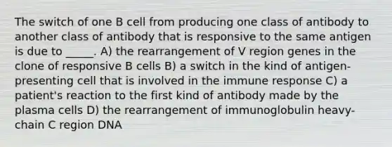 The switch of one B cell from producing one class of antibody to another class of antibody that is responsive to the same antigen is due to _____. A) the rearrangement of V region genes in the clone of responsive B cells B) a switch in the kind of antigen-presenting cell that is involved in the immune response C) a patient's reaction to the first kind of antibody made by the plasma cells D) the rearrangement of immunoglobulin heavy-chain C region DNA