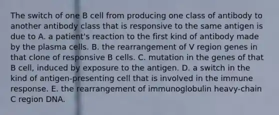 The switch of one B cell from producing one class of antibody to another antibody class that is responsive to the same antigen is due to A. a patient's reaction to the first kind of antibody made by the plasma cells. B. the rearrangement of V region genes in that clone of responsive B cells. C. mutation in the genes of that B cell, induced by exposure to the antigen. D. a switch in the kind of antigen-presenting cell that is involved in the immune response. E. the rearrangement of immunoglobulin heavy-chain C region DNA.