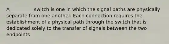 A _________ switch is one in which the signal paths are physically separate from one another. Each connection requires the establishment of a physical path through the switch that is dedicated solely to the transfer of signals between the two endpoints