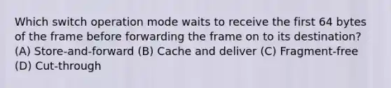 Which switch operation mode waits to receive the first 64 bytes of the frame before forwarding the frame on to its destination? (A) Store-and-forward (B) Cache and deliver (C) Fragment-free (D) Cut-through