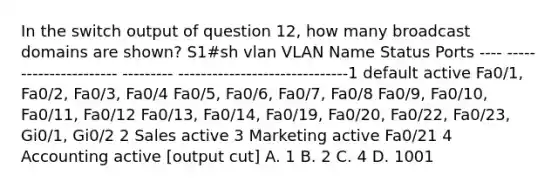 In the switch output of question 12, how many broadcast domains are shown? S1#sh vlan VLAN Name Status Ports ---- ---------------------- --------- ------------------------------1 default active Fa0/1, Fa0/2, Fa0/3, Fa0/4 Fa0/5, Fa0/6, Fa0/7, Fa0/8 Fa0/9, Fa0/10, Fa0/11, Fa0/12 Fa0/13, Fa0/14, Fa0/19, Fa0/20, Fa0/22, Fa0/23, Gi0/1, Gi0/2 2 Sales active 3 Marketing active Fa0/21 4 Accounting active [output cut] A. 1 B. 2 C. 4 D. 1001