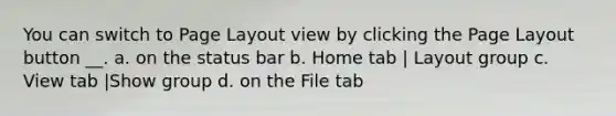 You can switch to Page Layout view by clicking the Page Layout button __. a. on the status bar b. Home tab | Layout group c. View tab |Show group d. on the File tab