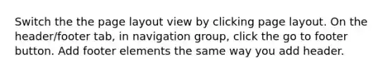 Switch the the page layout view by clicking page layout. On the header/footer tab, in navigation group, click the go to footer button. Add footer elements the same way you add header.