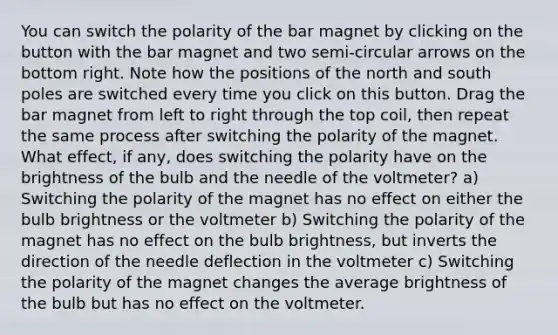 You can switch the polarity of the bar magnet by clicking on the button with the bar magnet and two semi-circular arrows on the bottom right. Note how the positions of the north and south poles are switched every time you click on this button. Drag the bar magnet from left to right through the top coil, then repeat the same process after switching the polarity of the magnet. What effect, if any, does switching the polarity have on the brightness of the bulb and the needle of the voltmeter? a) Switching the polarity of the magnet has no effect on either the bulb brightness or the voltmeter b) Switching the polarity of the magnet has no effect on the bulb brightness, but inverts the direction of the needle deflection in the voltmeter c) Switching the polarity of the magnet changes the average brightness of the bulb but has no effect on the voltmeter.