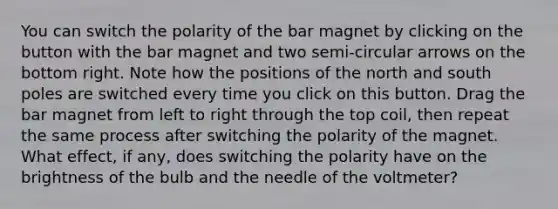 You can switch the polarity of the bar magnet by clicking on the button with the bar magnet and two semi-circular arrows on the bottom right. Note how the positions of the north and south poles are switched every time you click on this button. Drag the bar magnet from left to right through the top coil, then repeat the same process after switching the polarity of the magnet. What effect, if any, does switching the polarity have on the brightness of the bulb and the needle of the voltmeter?