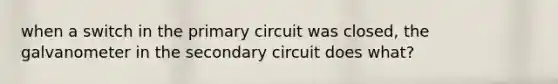 when a switch in the primary circuit was closed, the galvanometer in the secondary circuit does what?