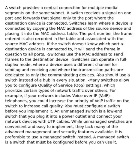 A switch provides a central connection for multiple media segments on the same subnet. A switch receives a signal on one port and forwards that signal only to the port where the destination device is connected. Switches learn where a device is connected by copying the MAC address of the source device and placing it into the MAC address table. The port number the frame entered is also recorded in the table and associated with the source MAC address. If the switch doesn't know which port a destination device is connected to, it will send the frame in question to all ports. -Switches use the MAC address to send frames to the destination device. -Switches can operate in full-duplex mode, where a device uses a different channel for sending and receiving and where the transmission paths are dedicated to only the communicating devices. -You should use a switch instead of a hub in every situation. -Many switches allow you to configure Quality of Service (QoS) settings, which prioritize certain types of network traffic over others. For example, if your network includes Voice over IP (VoIP) telephones, you could increase the priority of VoIP traffic on the switch to increase call quality. -You must configure a switch before you implement it. An unmanaged switch is a low-end switch that you plug it into a power outlet and connect your network devices with UTP cables. While unmanaged switches are convenient and easy to implement, they lack many of the advanced management and security features available. It is preferable to use a managed switch instead. A managed switch is a switch that must be configured before you can use it.