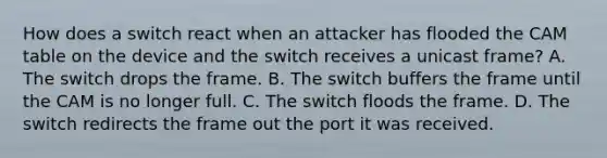 How does a switch react when an attacker has flooded the CAM table on the device and the switch receives a unicast frame? A. The switch drops the frame. B. The switch buffers the frame until the CAM is no longer full. C. The switch floods the frame. D. The switch redirects the frame out the port it was received.