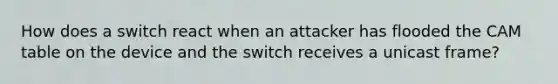 How does a switch react when an attacker has flooded the CAM table on the device and the switch receives a unicast frame?