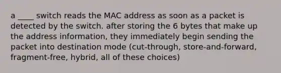 a ____ switch reads the MAC address as soon as a packet is detected by the switch. after storing the 6 bytes that make up the address information, they immediately begin sending the packet into destination mode (cut-through, store-and-forward, fragment-free, hybrid, all of these choices)